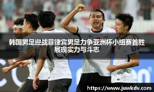 韩国男足迎战菲律宾男足力争亚洲杯小组赛首胜展现实力与斗志